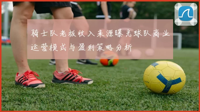 骑士队老板收入来源曝光球队商业运营模式与盈利策略分析